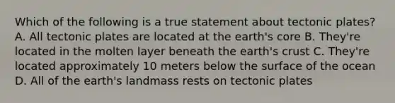 Which of the following is a true statement about tectonic plates? A. All tectonic plates are located at the earth's core B. They're located in the molten layer beneath the earth's crust C. They're located approximately 10 meters below the surface of the ocean D. All of the earth's landmass rests on tectonic plates