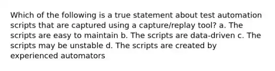 Which of the following is a true statement about test automation scripts that are captured using a capture/replay tool? a. The scripts are easy to maintain b. The scripts are data-driven c. The scripts may be unstable d. The scripts are created by experienced automators