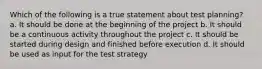 Which of the following is a true statement about test planning? a. It should be done at the beginning of the project b. It should be a continuous activity throughout the project c. It should be started during design and finished before execution d. It should be used as input for the test strategy