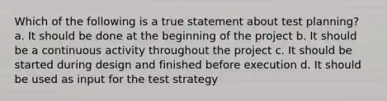 Which of the following is a true statement about test planning? a. It should be done at the beginning of the project b. It should be a continuous activity throughout the project c. It should be started during design and finished before execution d. It should be used as input for the test strategy