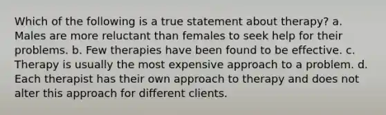 Which of the following is a true statement about therapy? a. Males are more reluctant than females to seek help for their problems. b. Few therapies have been found to be effective. c. Therapy is usually the most expensive approach to a problem. d. Each therapist has their own approach to therapy and does not alter this approach for different clients.