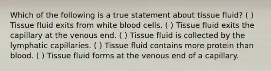 Which of the following is a true statement about tissue fluid? ( ) Tissue fluid exits from white blood cells. ( ) Tissue fluid exits the capillary at the venous end. ( ) Tissue fluid is collected by the lymphatic capillaries. ( ) Tissue fluid contains more protein than blood. ( ) Tissue fluid forms at the venous end of a capillary.