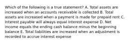 Which of the following is a true statement? A. Total assets are increased when an accounts receivable is collected B. Total assets are increased when a payment is made for prepaid rent C. Interest payable will always equal interest expense D. Net income equals the ending cash balance minus the beginning balance E. Total liabilities are increased when an adjustment is recorded to accrue interest expense