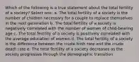 Which of the following is a true statement about the total fertility of a society? Select one: a. The total fertility of a society is the number of children necessary for a couple to replace themselves in the next generation b. The total fertility of a society is negatively correlated with the number of women of child-bearing age c. The total fertility of a society is positively correlated with the average education of women d. The total fertility of a society is the difference between the crude birth rate and the crude death rate e. The total fertility of a society decreases as the society progresses through the demographic transition