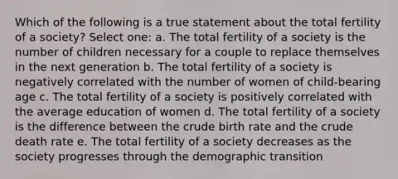 Which of the following is a true statement about the total fertility of a society? Select one: a. The total fertility of a society is the number of children necessary for a couple to replace themselves in the next generation b. The total fertility of a society is negatively correlated with the number of women of child-bearing age c. The total fertility of a society is positively correlated with the average education of women d. The total fertility of a society is the difference between the crude birth rate and the crude death rate e. The total fertility of a society decreases as the society progresses through the demographic transition