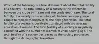 Which of the following is a true statement about the total fertility of a society? The total fertility of a society is the difference between the crude birth rate and the crude death rate. The total fertility of a society is the number of children necessary for a couple to replace themselves in the next generation. The total fertility of a society is positively correlated with the average education of women. The total fertility of a society is negatively correlated with the number of women of child-bearing age. The total fertility of a society decreases as the society progresses through the demographic transition.