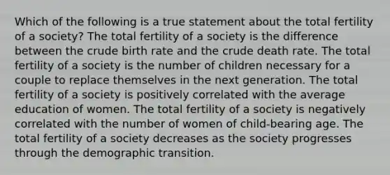 Which of the following is a true statement about the total fertility of a society? The total fertility of a society is the difference between the crude birth rate and the crude death rate. The total fertility of a society is the number of children necessary for a couple to replace themselves in the next generation. The total fertility of a society is positively correlated with the average education of women. The total fertility of a society is negatively correlated with the number of women of child-bearing age. The total fertility of a society decreases as the society progresses through the demographic transition.