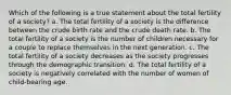 Which of the following is a true statement about the total fertility of a society? a. The total fertility of a society is the difference between the crude birth rate and the crude death rate. b. The total fertility of a society is the number of children necessary for a couple to replace themselves in the next generation. c. The total fertility of a society decreases as the society progresses through the demographic transition. d. The total fertility of a society is negatively correlated with the number of women of child-bearing age.