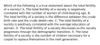 Which of the following is a true statement about the total fertility of a society? A. The total fertility of a society is negatively correlated with the number of women of child-bearing age. B. The total fertility of a society is the difference between the crude birth rate and the crude death rate. C. The total fertility of a society is positively correlated with the average education of women. D. The total fertility of a society decreases as the society progresses through the demographic transition. E. The total fertility of a society is the number of children necessary for a couple to replace themselves in the next generation.