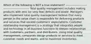 Which of the following is NOT a true statement? --------------------------------------------------- Total quality management includes making products with zero (or very few) defects and waste. Managers who implement total quality management believe that every person in the value chain is responsible for delivering products and services that exceed customers' expectations. Customer relationship management is a strategy that integrates people and technology in all business functions to deepen relationships with customers, partners, and distributors. Using total quality management, companies design products or services to meet customer needs and wants, and to maximize inventories.