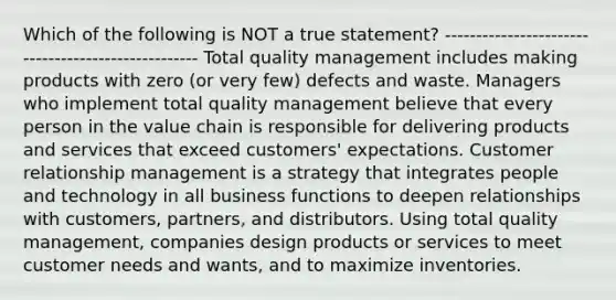 Which of the following is NOT a true statement? --------------------------------------------------- Total quality management includes making products with zero (or very few) defects and waste. Managers who implement total quality management believe that every person in the value chain is responsible for delivering products and services that exceed customers' expectations. Customer relationship management is a strategy that integrates people and technology in all business functions to deepen relationships with customers, partners, and distributors. Using total quality management, companies design products or services to meet customer needs and wants, and to maximize inventories.