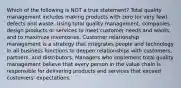 Which of the following is NOT a true statement? Total quality management includes making products with zero (or very few) defects and waste. Using total quality management, companies design products or services to meet customer needs and wants, and to maximize inventories. Customer relationship management is a strategy that integrates people and technology in all business functions to deepen relationships with customers, partners, and distributors. Managers who implement total quality management believe that every person in the value chain is responsible for delivering products and services that exceed customers' expectations.