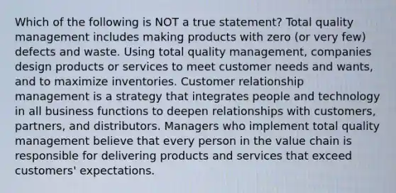 Which of the following is NOT a true statement? Total quality management includes making products with zero (or very few) defects and waste. Using total quality management, companies design products or services to meet customer needs and wants, and to maximize inventories. Customer relationship management is a strategy that integrates people and technology in all business functions to deepen relationships with customers, partners, and distributors. Managers who implement total quality management believe that every person in the value chain is responsible for delivering products and services that exceed customers' expectations.