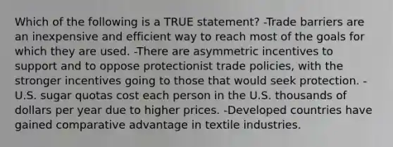 Which of the following is a TRUE statement? -Trade barriers are an inexpensive and efficient way to reach most of the goals for which they are used. -There are asymmetric incentives to support and to oppose protectionist trade policies, with the stronger incentives going to those that would seek protection. -U.S. sugar quotas cost each person in the U.S. thousands of dollars per year due to higher prices. -Developed countries have gained comparative advantage in textile industries.