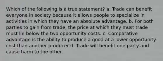 Which of the following is a true statement? a. Trade can benefit everyone in society because it allows people to specialize in activities in which they have an absolute advantage. b. For both parties to gain from trade, the price at which they must trade must lie below the two opportunity costs. c. Comparative advantage is the ability to produce a good at a lower opportunity cost than another producer d. Trade will benefit one party and cause harm to the other.