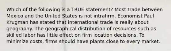 Which of the following is a TRUE statement? Most trade between Mexico and the United States is not intrafirm. Economist Paul Krugman has stated that international trade is really about geography. The geographical distribution of resources such as skilled labor has little effect on firm location decisions. To minimize costs, firms should have plants close to every market.