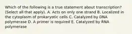 Which of the following is a true statement about transcription? (Select all that apply). A. Acts on only one strand B. Localized in the cytoplasm of prokaryotic cells C. Catalyzed by DNA polymerase D. A primer is required E. Catalyzed by RNA polymerase