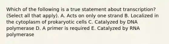 Which of the following is a true statement about transcription? (Select all that apply). A. Acts on only one strand B. Localized in the cytoplasm of prokaryotic cells C. Catalyzed by DNA polymerase D. A primer is required E. Catalyzed by RNA polymerase