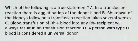 Which of the following is a true statement? A. In a transfusion reaction there is agglutination of the donor blood B. Shutdown of the kidneys following a transfusion reaction takes several weeks C. Blood transfusion of Rh+ blood into any Rh- recipient will always result in an transfusion reaction D. A person with type O blood is considered a universal donor