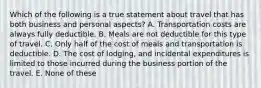 Which of the following is a true statement about travel that has both business and personal aspects? A. Transportation costs are always fully deductible. B. Meals are not deductible for this type of travel. C. Only half of the cost of meals and transportation is deductible. D. The cost of lodging, and incidental expenditures is limited to those incurred during the business portion of the travel. E. None of these