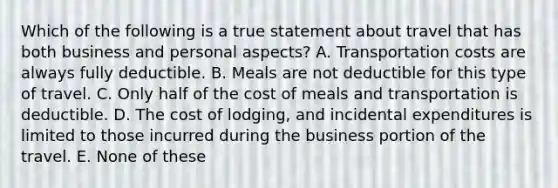 Which of the following is a true statement about travel that has both business and personal aspects? A. Transportation costs are always fully deductible. B. Meals are not deductible for this type of travel. C. Only half of the cost of meals and transportation is deductible. D. The cost of lodging, and incidental expenditures is limited to those incurred during the business portion of the travel. E. None of these