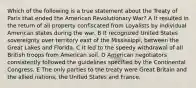 Which of the following is a true statement about the Treaty of Paris that ended the American Revolutionary War? A It resulted in the return of all property confiscated from Loyalists by individual American states during the war. B It recognized United States sovereignty over territory east of the Mississippi, between the Great Lakes and Florida. C It led to the speedy withdrawal of all British troops from American soil. D American negotiators consistently followed the guidelines specified by the Continental Congress. E The only parties to the treaty were Great Britain and the allied nations, the United States and France.