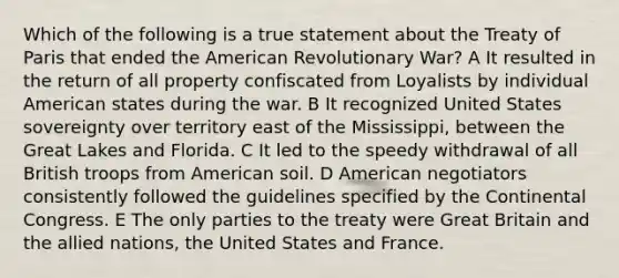 Which of the following is a true statement about the Treaty of Paris that ended the American Revolutionary War? A It resulted in the return of all property confiscated from Loyalists by individual American states during the war. B It recognized United States sovereignty over territory east of the Mississippi, between the Great Lakes and Florida. C It led to the speedy withdrawal of all British troops from American soil. D American negotiators consistently followed the guidelines specified by the Continental Congress. E The only parties to the treaty were Great Britain and the allied nations, the United States and France.