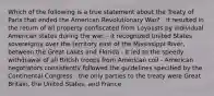 Which of the following is a true statement about the Treaty of Paris that ended the American Revolutionary War? - it resulted in the return of all property confiscated from Loyalists by individual American states during the war. - it recognized United States sovereignty over the territory east of the Mississippi River, between the Great Lakes and Florida - it led to the speedy withdrawal of all British troops from American coil - American negotiators consistently followed the guidelines specified by the Continental Congress - the only parties to the treaty were Great Britain, the United States, and France