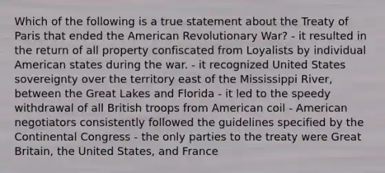 Which of the following is a true statement about the Treaty of Paris that ended the American Revolutionary War? - it resulted in the return of all property confiscated from Loyalists by individual American states during the war. - it recognized United States sovereignty over the territory east of the Mississippi River, between the Great Lakes and Florida - it led to the speedy withdrawal of all British troops from American coil - American negotiators consistently followed the guidelines specified by the Continental Congress - the only parties to the treaty were Great Britain, the United States, and France