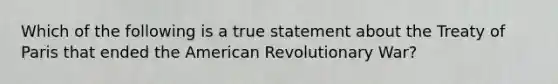 Which of the following is a true statement about the Treaty of Paris that ended the American Revolutionary War?