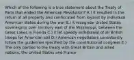 Which of the following is a true statement about the Treaty of Paris that ended the American Revolution? A.) it resulted in the return of all property and confiscated from loyalist by individual American states during the war B.) it recognize United States sovereignty over territory east of the Mississippi, between the Great Lakes in Florida C.) it let speedy withdrawal of all British troops for American soil D.) American negotiators consistently follow the guidelines specified by the constitutional congress E.) The only parties to the treaty with Great Britain and allied nations, the United States and France