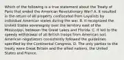 Which of the following is a true statement about the Treaty of Paris that ended the American Revolutionary War? A. It resulted in the return of all property confiscated from Loyalists by individual American states during the war. B. It recognized the United States sovereignty over the territory east of the Mississippi, between the Great Lakes and Florida. C. It led to the speedy withdrawal of all British troops from American soil. American negotiators consistently followed the guidelines specified by the Continental Congress. D. The only parties to the treaty were Great Britain and the allied nations, the United States and France.