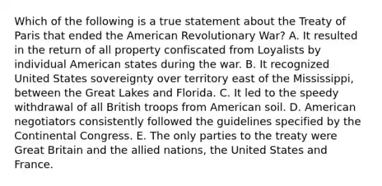 Which of the following is a true statement about the Treaty of Paris that ended the American Revolutionary War? A. It resulted in the return of all property confiscated from Loyalists by individual American states during the war. B. It recognized United States sovereignty over territory east of the Mississippi, between the Great Lakes and Florida. C. It led to the speedy withdrawal of all British troops from American soil. D. American negotiators consistently followed the guidelines specified by the Continental Congress. E. The only parties to the treaty were Great Britain and the allied nations, the United States and France.