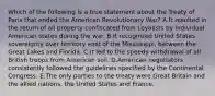 Which of the following is a true statement about the Treaty of Paris that ended the American Revolutionary War? A.It resulted in the return of all property confiscated from Loyalists by individual American states during the war. B.It recognized United States sovereignty over territory east of the Mississippi, between the Great Lakes and Florida. C.It led to the speedy withdrawal of all British troops from American soil. D.American negotiators consistently followed the guidelines specified by the Continental Congress. E.The only parties to the treaty were Great Britain and the allied nations, the United States and France.