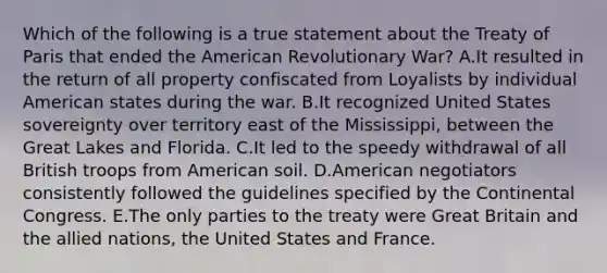 Which of the following is a true statement about the Treaty of Paris that ended the American Revolutionary War? A.It resulted in the return of all property confiscated from Loyalists by individual American states during the war. B.It recognized United States sovereignty over territory east of the Mississippi, between the Great Lakes and Florida. C.It led to the speedy withdrawal of all British troops from American soil. D.American negotiators consistently followed the guidelines specified by the Continental Congress. E.The only parties to the treaty were Great Britain and the allied nations, the United States and France.