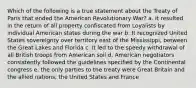 Which of the following is a true statement about the Treaty of Paris that ended the American Revolutionary War? a. It resulted in the return of all property confiscated from Loyalists by individual American states during the war b. It recognized United States sovereignty over territory east of the Mississippi, between the Great Lakes and Florida c. It led to the speedy withdrawal of all British troops from American soil d. American negotiators consistently followed the guidelines specified by the Continental congress e. the only parties to the treaty were Great Britain and the allied nations, the United States and France