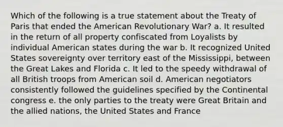 Which of the following is a true statement about the Treaty of Paris that ended the American Revolutionary War? a. It resulted in the return of all property confiscated from Loyalists by individual American states during the war b. It recognized United States sovereignty over territory east of the Mississippi, between the Great Lakes and Florida c. It led to the speedy withdrawal of all British troops from American soil d. American negotiators consistently followed the guidelines specified by the Continental congress e. the only parties to the treaty were Great Britain and the allied nations, the United States and France