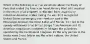 Which of the following is a true statement about the Treaty of Paris that ended the American Revolutionary War? A) It resulted in the return of all property confiscated from Loyalists by individual American states during the war. B) It recognized United States sovereignty over territory east of the Mississippi,between the Great Lakes and Florida. C) It led to the speedy withdrawal of all British troops from American soil. D) American negotiators consistently followed the guidelines specified by the Continental Congress. E) The only parties to the treaty were Great Britain and the allied nations, the United States and France.