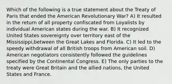 Which of the following is a true statement about the Treaty of Paris that ended the American Revolutionary War? A) It resulted in the return of all property confiscated from Loyalists by individual American states during the war. B) It recognized United States sovereignty over territory east of the Mississippi,between the Great Lakes and Florida. C) It led to the speedy withdrawal of all British troops from American soil. D) American negotiators consistently followed the guidelines specified by the Continental Congress. E) The only parties to the treaty were Great Britain and the allied nations, the United States and France.