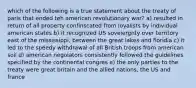 which of the following is a true statement about the treaty of paris that ended teh american revolutionary war? a) resulted in return of all property confinscated from loyalists by individual american states b) it recognized US soveiergnty over territory east of the mississippi, between the great lakes and floridia c) it led to the speedy withdrawal of all British troops from american soil d) american negoiators consistently followed the guidelines specified by the continental congres e) the only parties to the treaty were great britain and the allied nations, the US and france