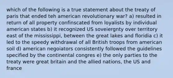 which of the following is a true statement about the treaty of paris that ended teh american revolutionary war? a) resulted in return of all property confinscated from loyalists by individual american states b) it recognized US soveiergnty over territory east of the mississippi, between the great lakes and floridia c) it led to the speedy withdrawal of all British troops from american soil d) american negoiators consistently followed the guidelines specified by the continental congres e) the only parties to the treaty were great britain and the allied nations, the US and france