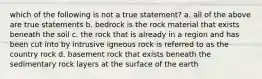 which of the following is not a true statement? a. all of the above are true statements b. bedrock is the rock material that exists beneath the soil c. the rock that is already in a region and has been cut into by intrusive igneous rock is referred to as the country rock d. basement rock that exists beneath the sedimentary rock layers at the surface of the earth