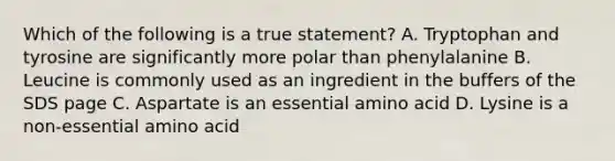 Which of the following is a true statement? A. Tryptophan and tyrosine are significantly more polar than phenylalanine B. Leucine is commonly used as an ingredient in the buffers of the SDS page C. Aspartate is an essential amino acid D. Lysine is a non-essential amino acid