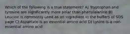 Which of the following is a true statement? A) Tryptophan and tyrosine are significantly more polar than phenylalanine B) Leucine is commonly used as an ingredient in the buffers of SDS page C) Aspartate is an essential amino acid D) Lysine is a non-essential amino acid