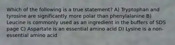 Which of the following is a true statement? A) Tryptophan and tyrosine are significantly more polar than phenylalanine B) Leucine is commonly used as an ingredient in the buffers of SDS page C) Aspartate is an essential amino acid D) Lysine is a non-essential amino acid