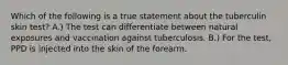 Which of the following is a true statement about the tuberculin skin test? A.) The test can differentiate between natural exposures and vaccination against tuberculosis. B.) For the test, PPD is injected into the skin of the forearm.