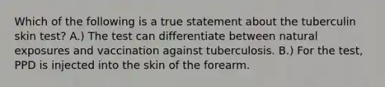 Which of the following is a true statement about the tuberculin skin test? A.) The test can differentiate between natural exposures and vaccination against tuberculosis. B.) For the test, PPD is injected into the skin of the forearm.