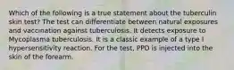 Which of the following is a true statement about the tuberculin skin test? The test can differentiate between natural exposures and vaccination against tuberculosis. It detects exposure to Mycoplasma tuberculosis. It is a classic example of a type I hypersensitivity reaction. For the test, PPD is injected into the skin of the forearm.