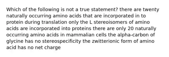 Which of the following is not a true statement? there are twenty naturally occurring amino acids that are incorporated in to protein during translation only the L stereoisomers of amino acids are incorporated into proteins there are only 20 naturally occurring amino acids in mammalian cells the alpha-carbon of glycine has no stereospecificity the zwitterionic form of amino acid has no net charge