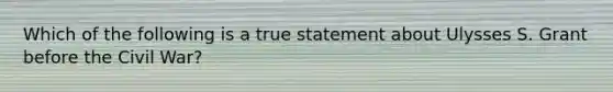 Which of the following is a true statement about Ulysses S. Grant before the Civil War?